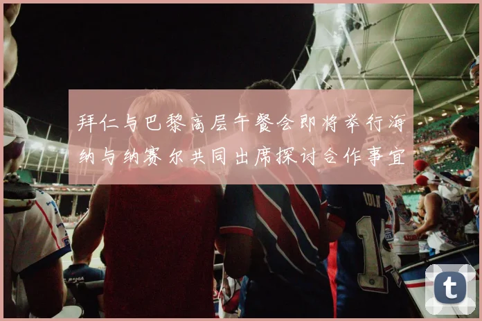 拜仁与巴黎高层午餐会即将举行海纳与纳赛尔共同出席探讨合作事宜