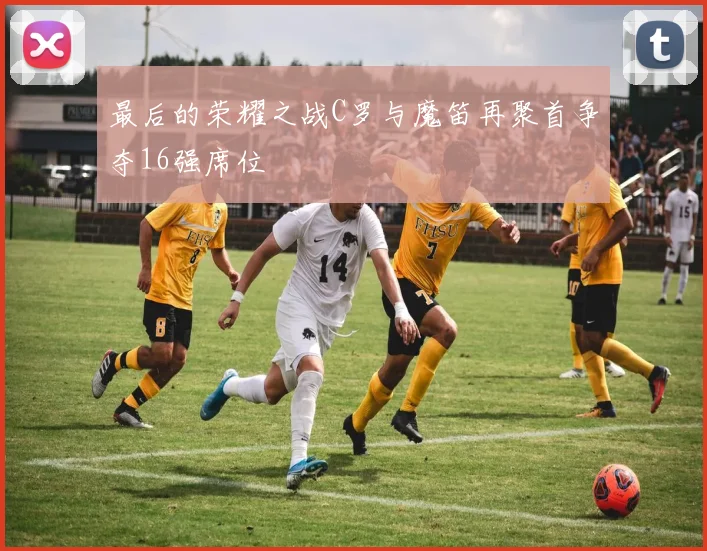 最后的荣耀之战C罗与魔笛再聚首争夺16强席位
