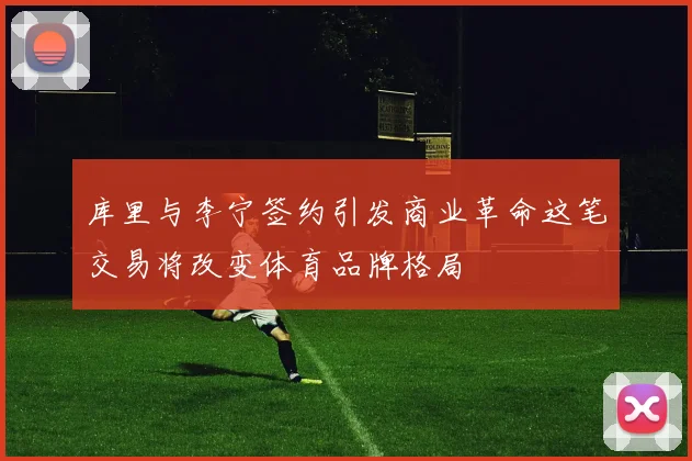 库里与李宁签约引发商业革命这笔交易将改变体育品牌格局