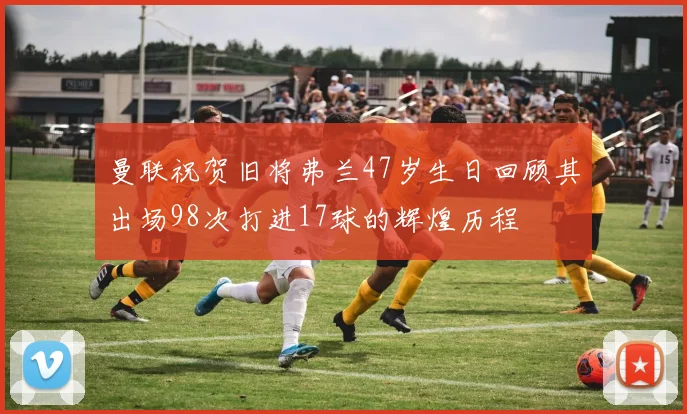 曼联祝贺旧将弗兰47岁生日回顾其出场98次打进17球的辉煌历程