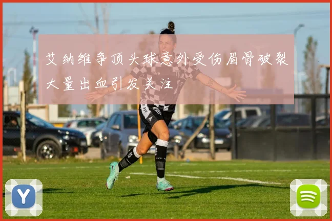 艾纳维争顶头球意外受伤眉骨破裂大量出血引发关注