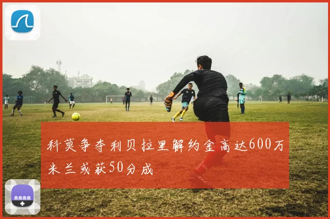 科莫争夺利贝拉里解约金高达600万米兰或获50分成