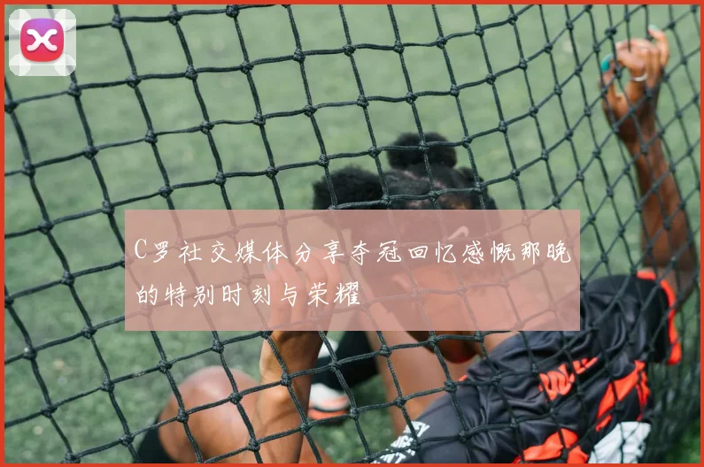 C罗社交媒体分享夺冠回忆感慨那晚的特别时刻与荣耀