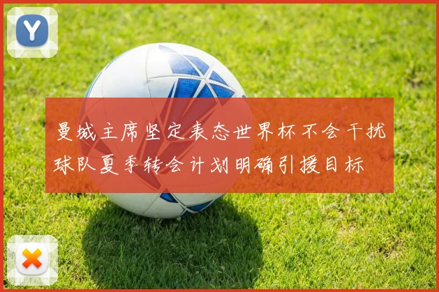 曼城主席坚定表态世界杯不会干扰球队夏季转会计划明确引援目标