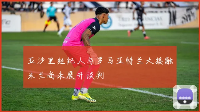 亚沙里经纪人与罗马亚特兰大接触米兰尚未展开谈判