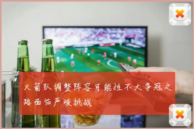 火箭队调整阵容可能性不大争冠之路面临严峻挑战