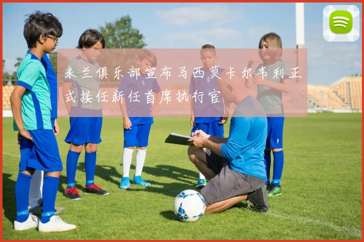 米兰俱乐部宣布马西莫卡尔韦利正式接任新任首席执行官