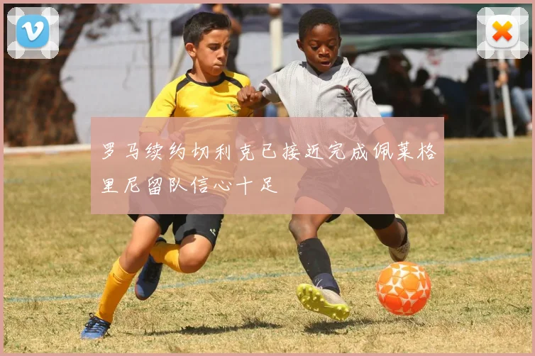 罗马续约切利克已接近完成佩莱格里尼留队信心十足