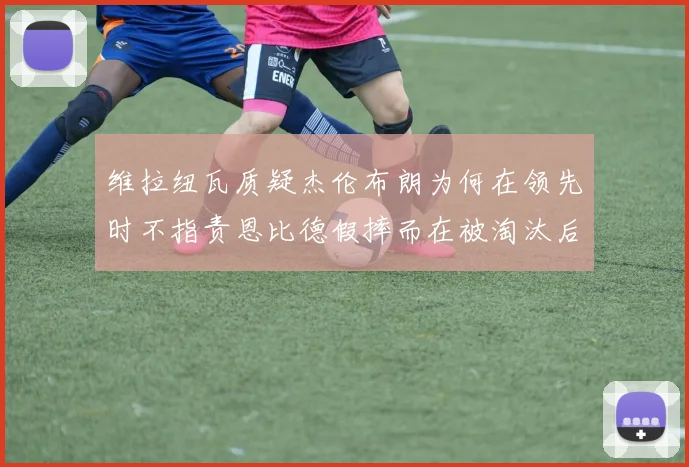 维拉纽瓦质疑杰伦布朗为何在领先时不指责恩比德假摔而在被淘汰后才发声