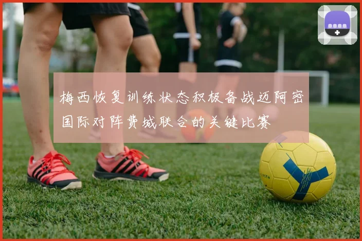 梅西恢复训练状态积极备战迈阿密国际对阵费城联合的关键比赛