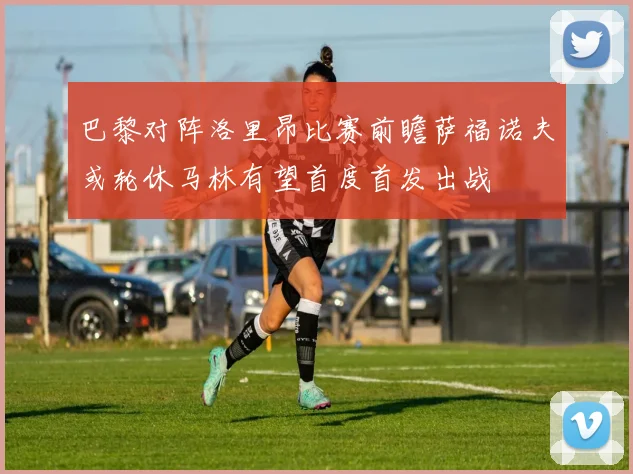 巴黎对阵洛里昂比赛前瞻萨福诺夫或轮休马林有望首度首发出战