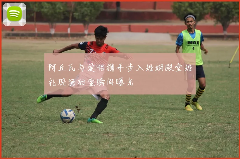 阿丘瓦与爱侣携手步入婚姻殿堂婚礼现场甜蜜瞬间曝光