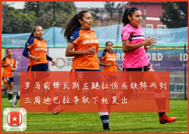 罗马前锋瓦斯左腿拉伤或缺阵两到三周迪巴拉争取下轮复出