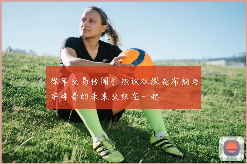 绿军交易传闻引热议双探花布朗与字母哥的未来交织在一起
