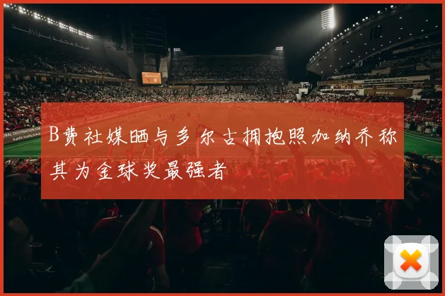 B费社媒晒与多尔古拥抱照加纳乔称其为金球奖最强者