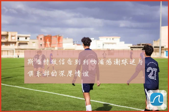 斯洛特致信告别利物浦感谢球迷与俱乐部的深厚情谊